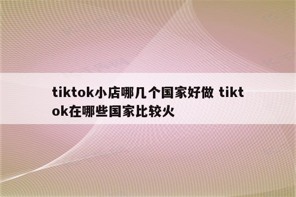 tiktok小店哪几个国家好做 tiktok在哪些国家比较火