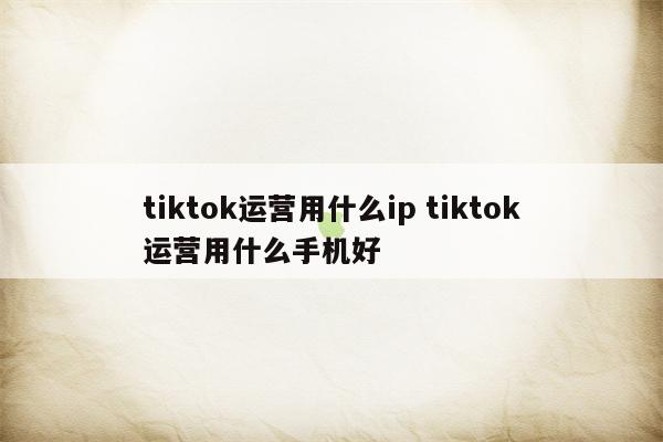 tiktok运营用什么ip tiktok运营用什么手机好