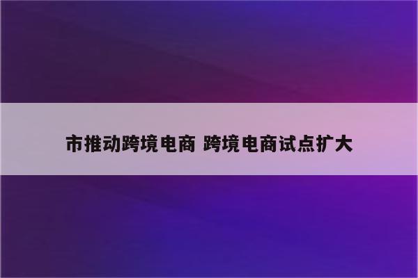 市推动跨境电商 跨境电商试点扩大