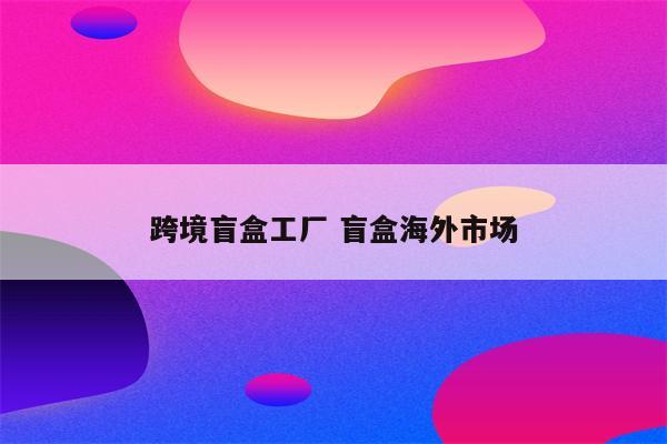 跨境盲盒工厂 盲盒海外市场