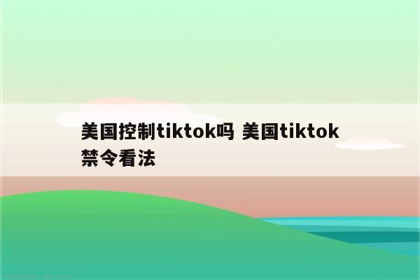 美国控制tiktok吗 美国tiktok禁令看法