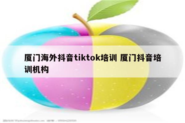 厦门海外抖音tiktok培训 厦门抖音培训机构