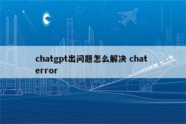 chatgpt出问题怎么解决 chat error