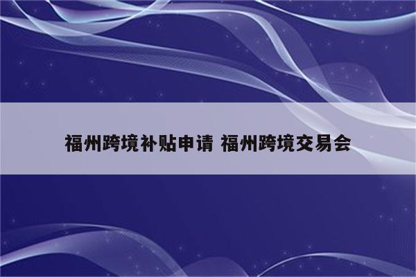 福州跨境补贴申请 福州跨境交易会