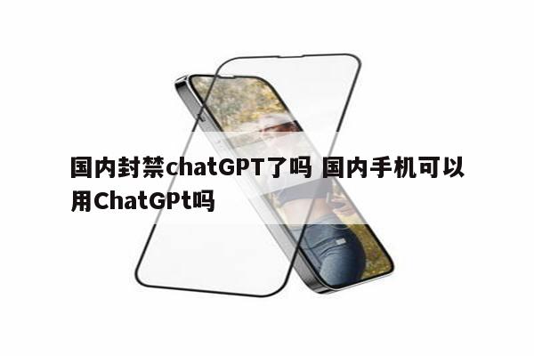 国内封禁chatGPT了吗 国内手机可以用ChatGPt吗