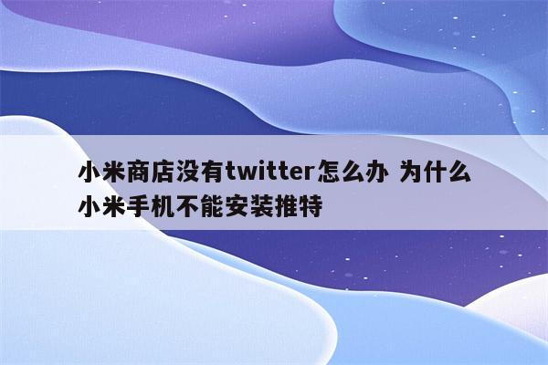 小米商店没有twitter怎么办 为什么小米手机不能安装推特