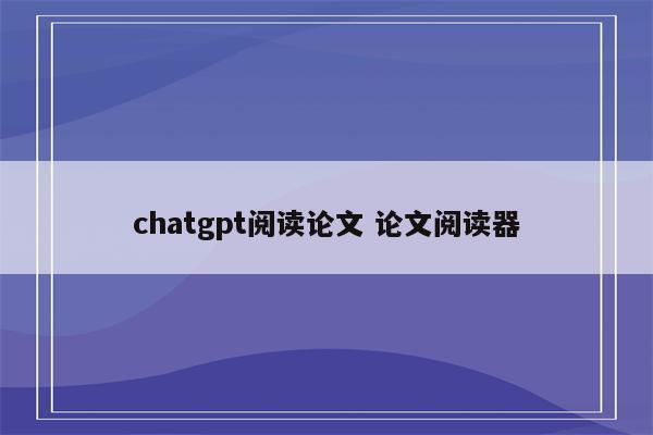 chatgpt阅读论文 论文阅读器