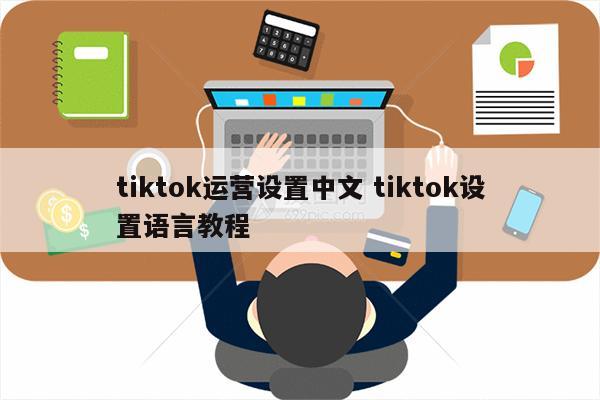 tiktok运营设置中文 tiktok设置语言教程