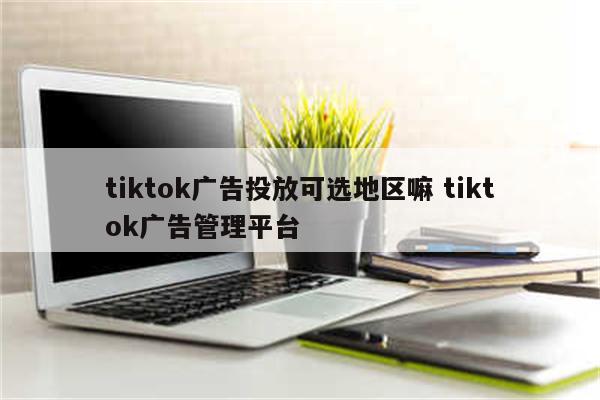 tiktok广告投放可选地区嘛 tiktok广告管理平台