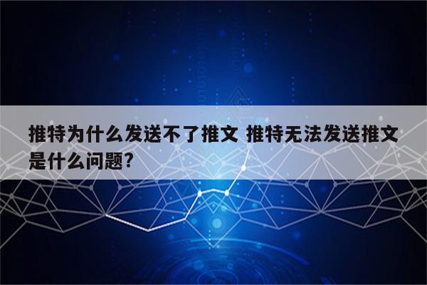 推特为什么发送不了推文 推特无法发送推文是什么问题?