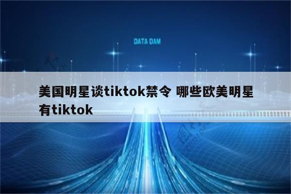 美国明星谈tiktok禁令 哪些欧美明星有tiktok