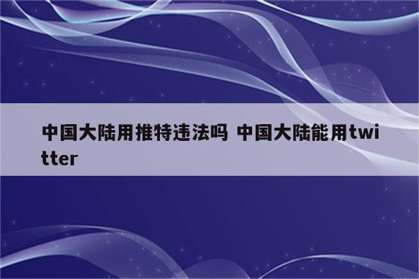 中国大陆用推特违法吗 中国大陆能用twitter