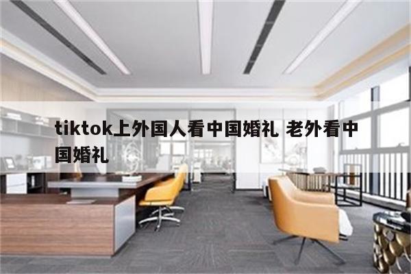 tiktok上外国人看中国婚礼 老外看中国婚礼