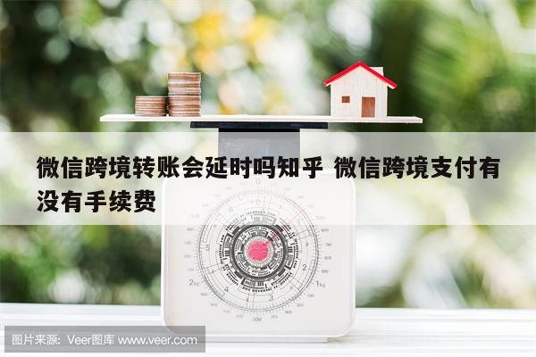 微信跨境转账会延时吗知乎 微信跨境支付有没有手续费