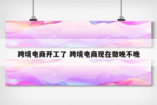 跨境电商开工了 跨境电商现在做晚不晚
