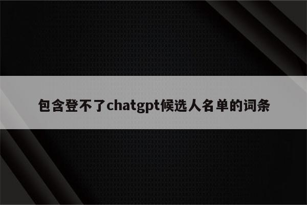 包含登不了chatgpt候选人名单的词条