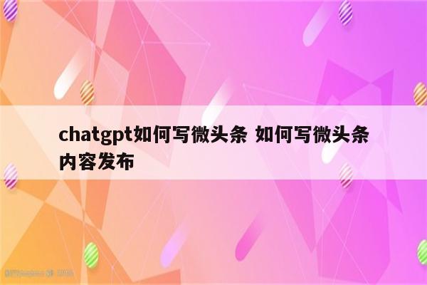 chatgpt如何写微头条 如何写微头条内容发布