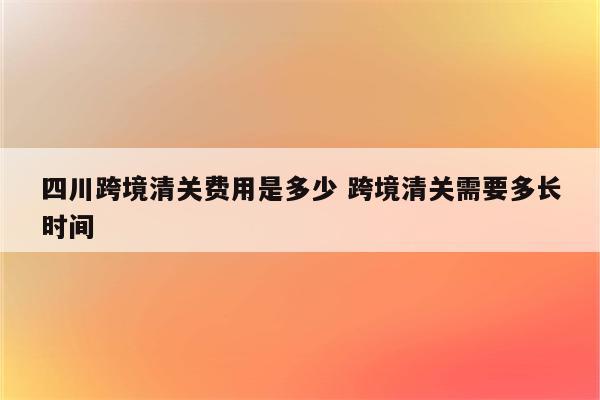 四川跨境清关费用是多少 跨境清关需要多长时间