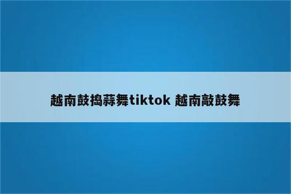 越南鼓捣蒜舞tiktok 越南敲鼓舞