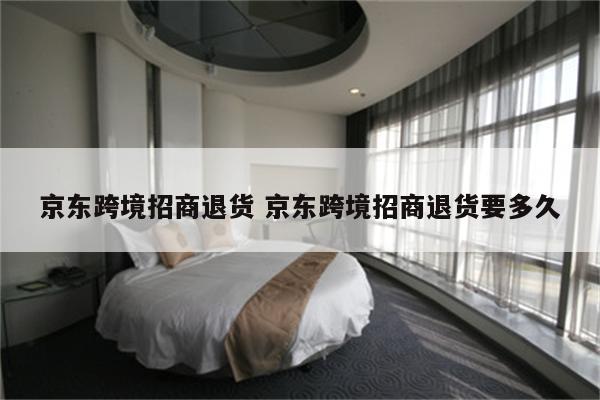 京东跨境招商退货 京东跨境招商退货要多久