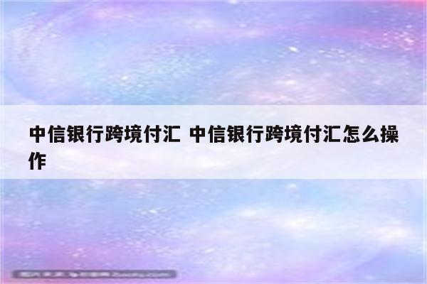 中信银行跨境付汇 中信银行跨境付汇怎么操作