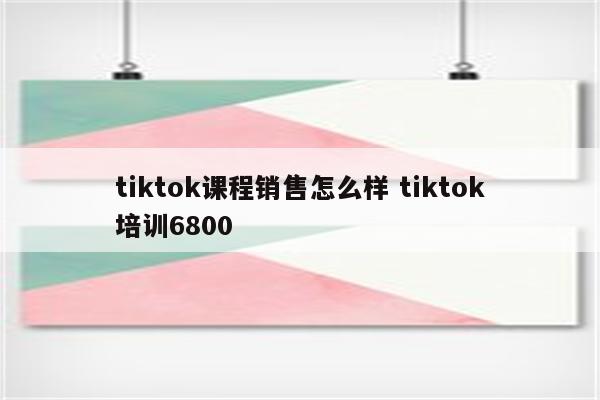 tiktok课程销售怎么样 tiktok培训6800
