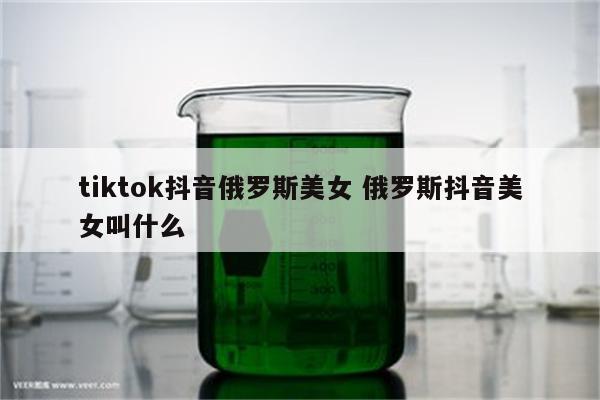 tiktok抖音俄罗斯美女 俄罗斯抖音美女叫什么