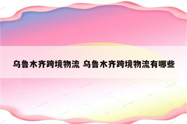 乌鲁木齐跨境物流 乌鲁木齐跨境物流有哪些