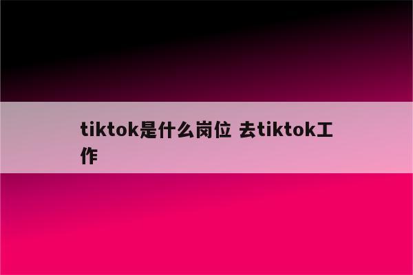 tiktok是什么岗位 去tiktok工作