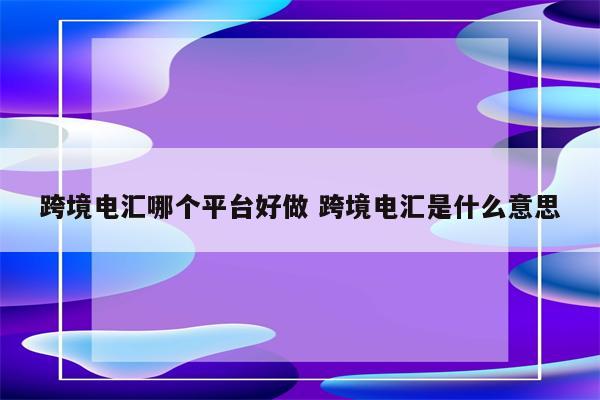 跨境电汇哪个平台好做 跨境电汇是什么意思