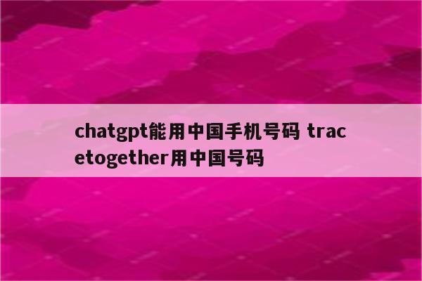 chatgpt能用中国手机号码 tracetogether用中国号码