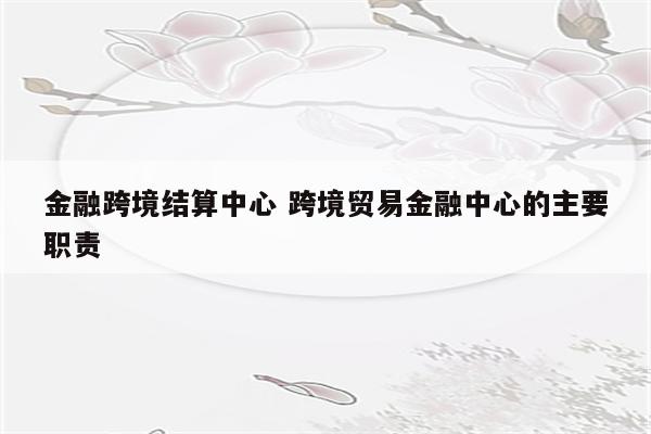 金融跨境结算中心 跨境贸易金融中心的主要职责