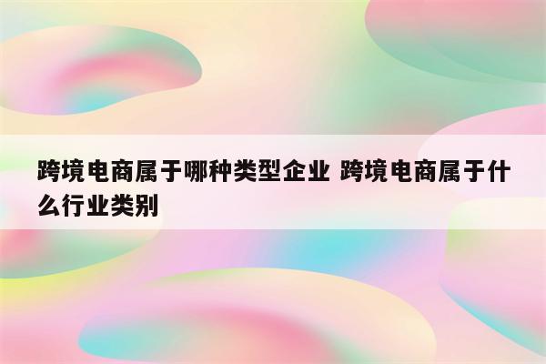 跨境电商属于哪种类型企业 跨境电商属于什么行业类别