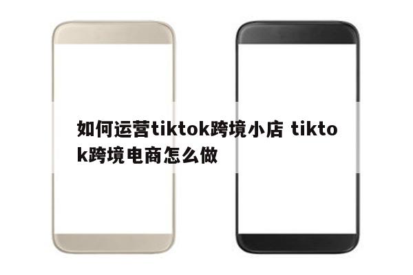 如何运营tiktok跨境小店 tiktok跨境电商怎么做