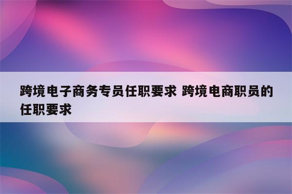 跨境电子商务专员任职要求 跨境电商职员的任职要求