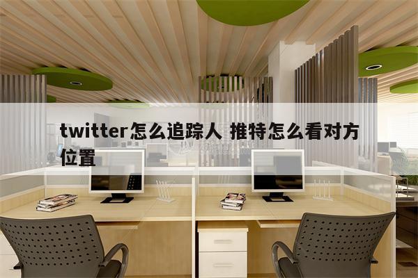 twitter怎么追踪人 推特怎么看对方位置