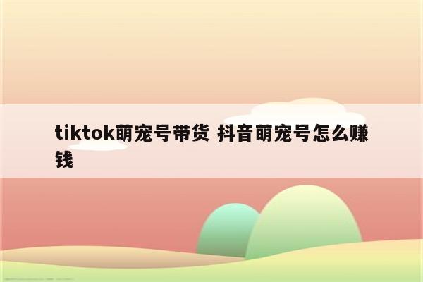 tiktok萌宠号带货 抖音萌宠号怎么赚钱