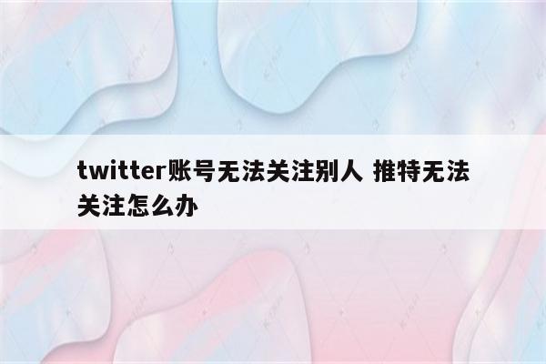 twitter账号无法关注别人 推特无法关注怎么办