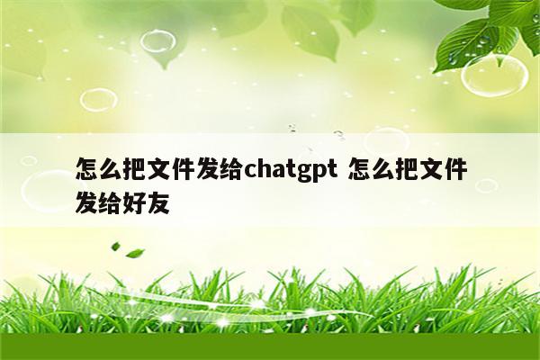怎么把文件发给chatgpt 怎么把文件发给好友