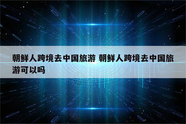 朝鲜人跨境去中国旅游 朝鲜人跨境去中国旅游可以吗