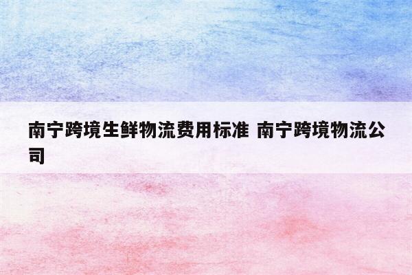 南宁跨境生鲜物流费用标准 南宁跨境物流公司