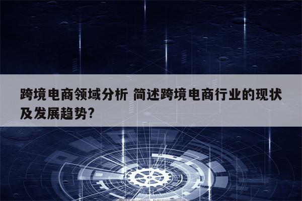 跨境电商领域分析 简述跨境电商行业的现状及发展趋势?