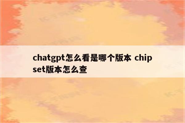 chatgpt怎么看是哪个版本 chipset版本怎么查
