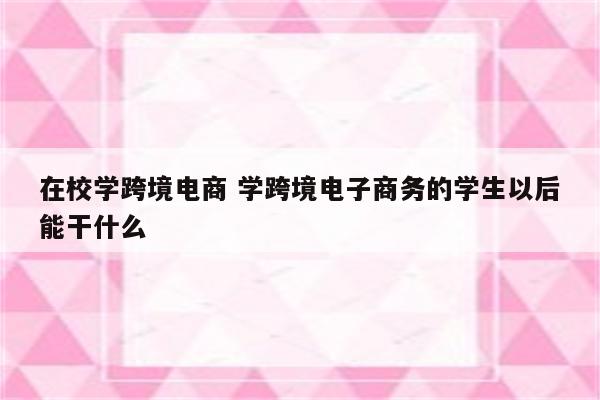 在校学跨境电商 学跨境电子商务的学生以后能干什么
