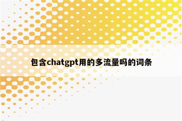 包含chatgpt用的多流量吗的词条