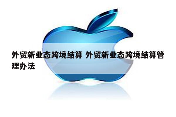 外贸新业态跨境结算 外贸新业态跨境结算管理办法