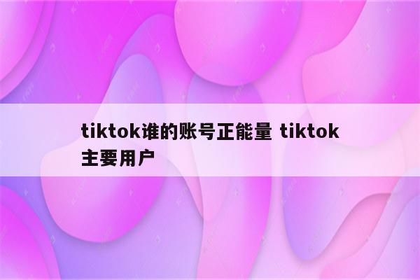 tiktok谁的账号正能量 tiktok主要用户