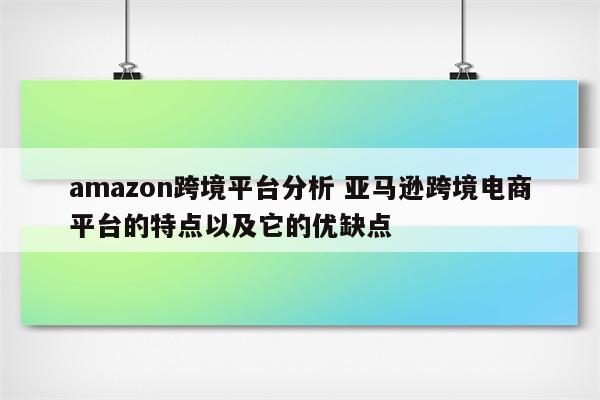 amazon跨境平台分析 亚马逊跨境电商平台的特点以及它的优缺点