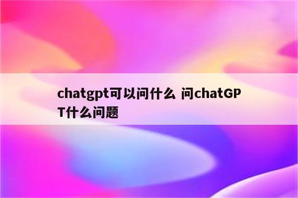 chatgpt可以问什么 问chatGPT什么问题