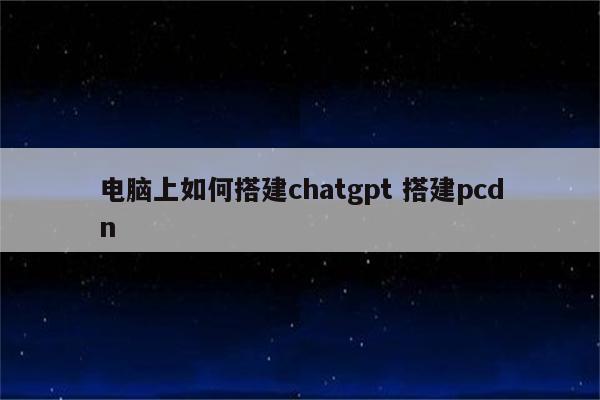 电脑上如何搭建chatgpt 搭建pcdn